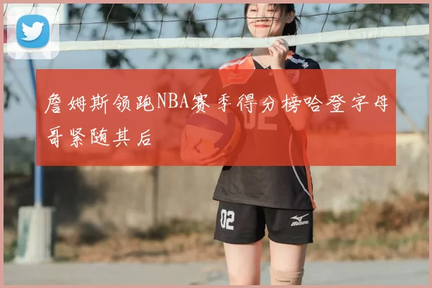 詹姆斯领跑NBA赛季得分榜哈登字母哥紧随其后