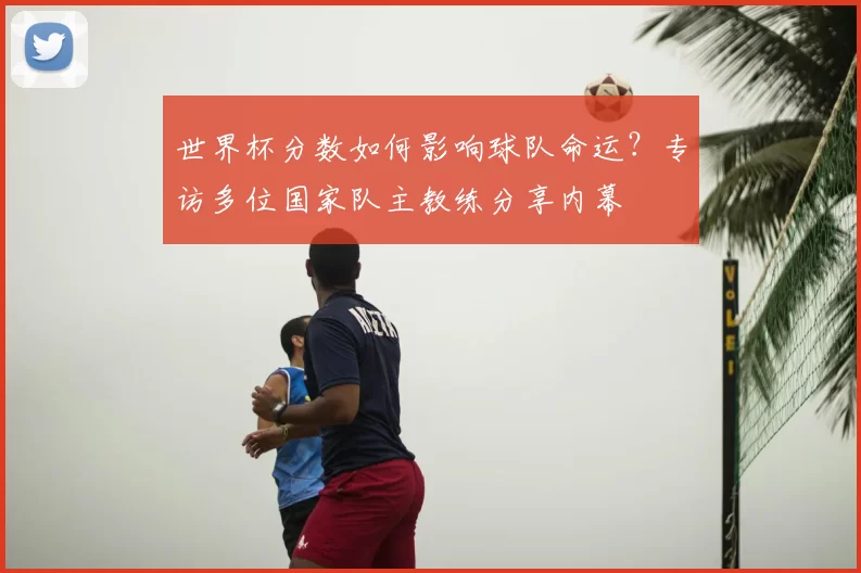 世界杯分数如何影响球队命运?专访多位国家队主教练分享内幕