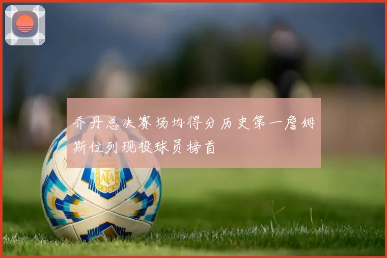 乔丹总决赛场均得分历史第一詹姆斯位列现役球员榜首