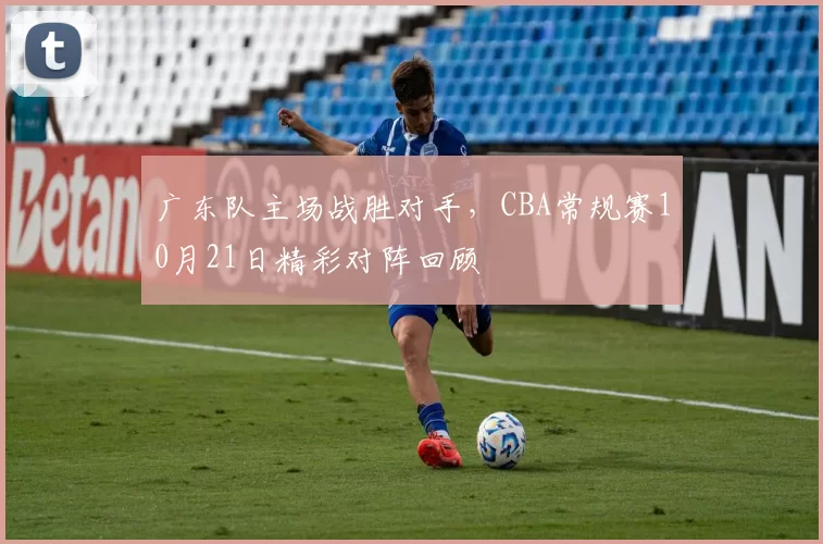 广东队主场战胜对手,CBA常规赛10月21日精彩对阵回顾