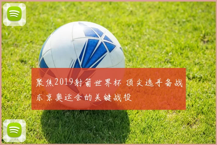 聚焦2019射箭世界杯 顶尖选手备战东京奥运会的关键战役
