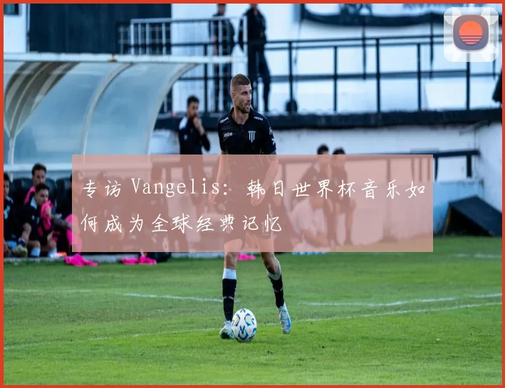 专访 Vangelis:韩日世界杯音乐如何成为全球经典记忆