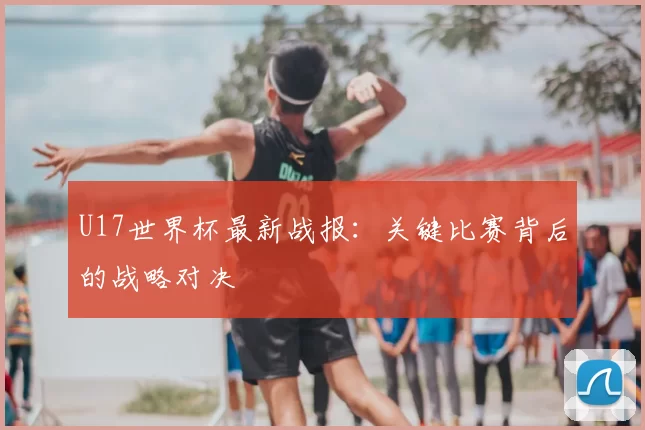 U17世界杯最新战报：关键比赛背后的战略对决