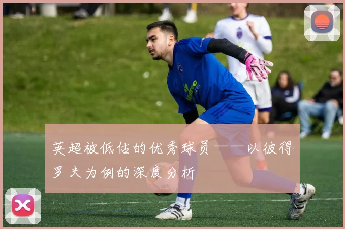 英超被低估的优秀球员——以彼得罗夫为例的深度分析