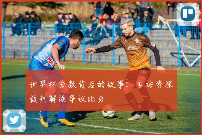 世界杯分数背后的故事:专访资深裁判解读争议比分