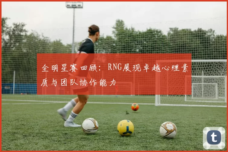 全明星赛回顾：RNG展现卓越心理素质与团队协作能力