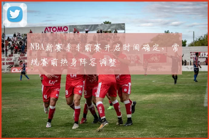 NBA新赛季季前赛开启时间确定，常规赛前热身阵容调整
