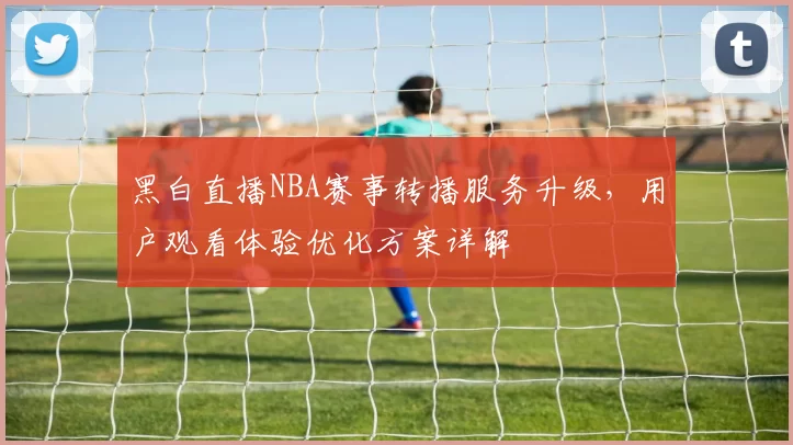 黑白直播NBA赛事转播服务升级，用户观看体验优化方案详解