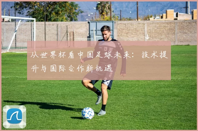 从世界杯看中国足球未来:技术提升与国际合作新机遇