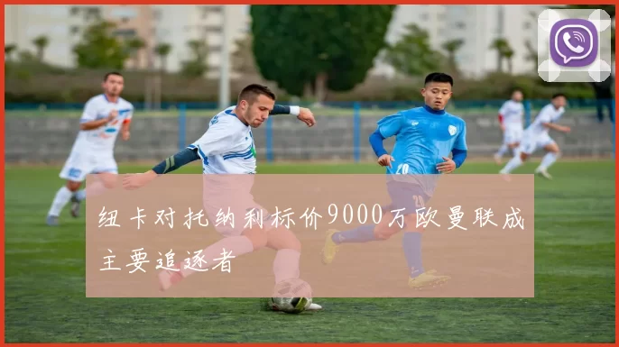 纽卡对托纳利标价9000万欧曼联成主要追逐者