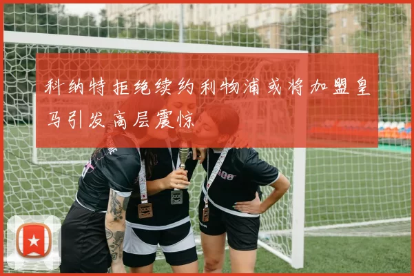 科纳特拒绝续约利物浦或将加盟皇马引发高层震惊