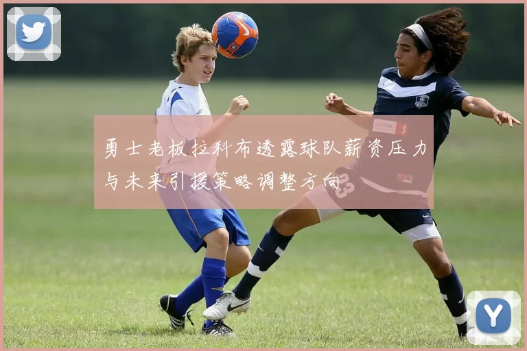 勇士老板拉科布透露球队薪资压力与未来引援策略调整方向