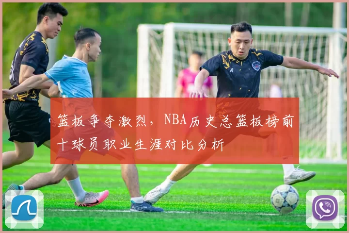篮板争夺激烈，NBA历史总篮板榜前十球员职业生涯对比分析