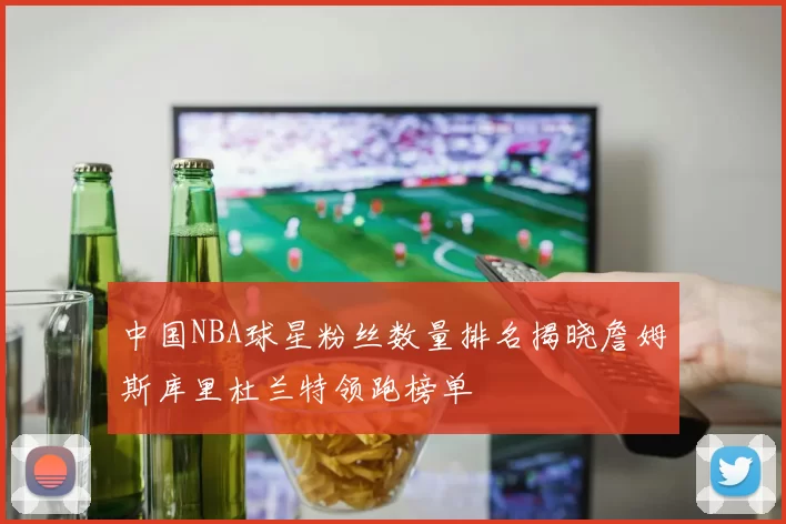 中国NBA球星粉丝数量排名揭晓詹姆斯库里杜兰特领跑榜单