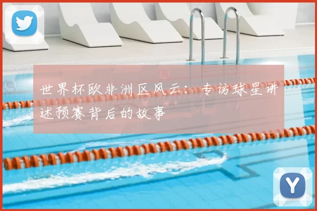 世界杯欧非洲区风云:专访球星讲述预赛背后的故事