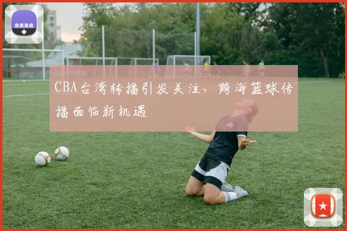 CBA台湾转播引发关注，跨海篮球传播面临新机遇