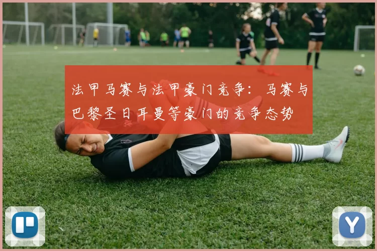 法甲马赛与法甲豪门竞争：马赛与巴黎圣日耳曼等豪门的竞争态势