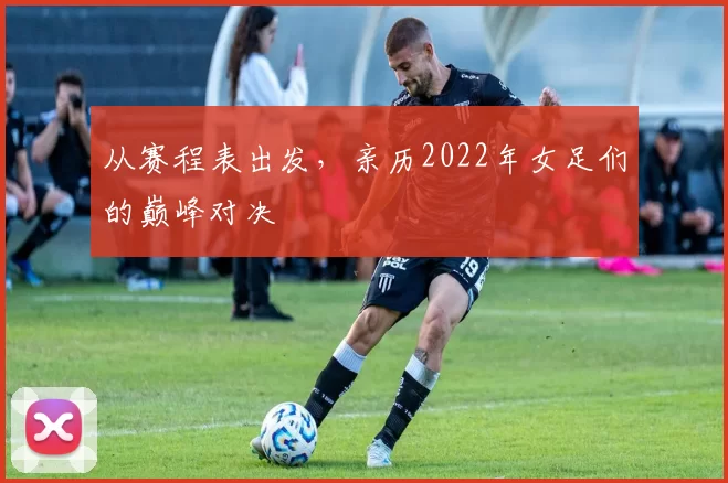 从赛程表出发，亲历2022年女足们的巅峰对决
