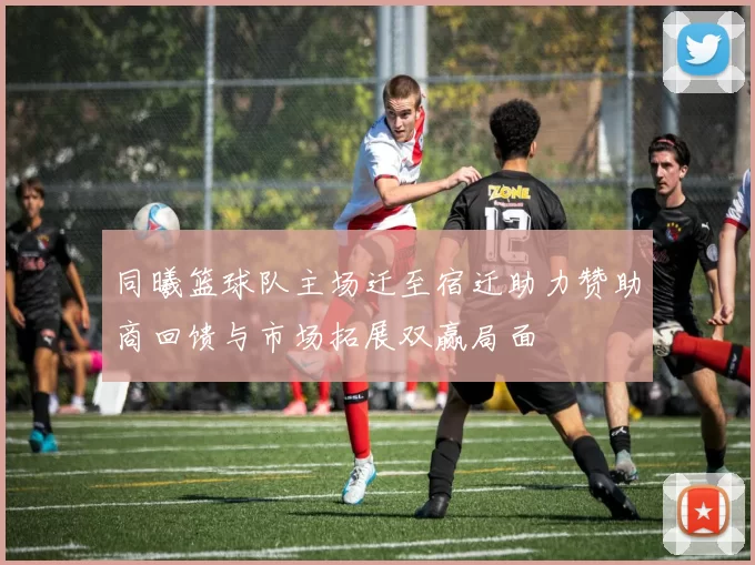 同曦篮球队主场迁至宿迁助力赞助商回馈与市场拓展双赢局面