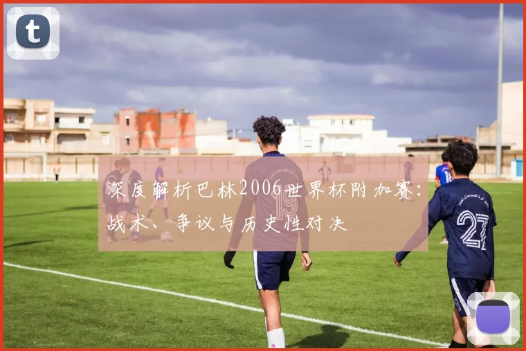 深度解析巴林2006世界杯附加赛：战术、争议与历史性对决