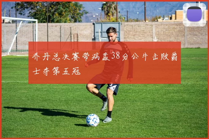 乔丹总决赛带病轰38分公牛击败爵士夺第五冠