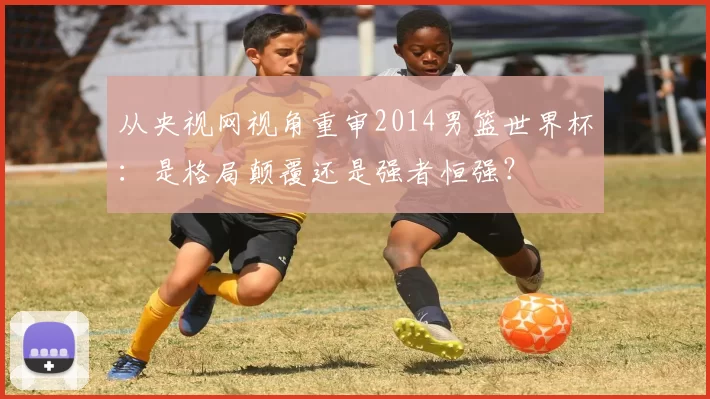 从央视网视角重审2014男篮世界杯：是格局颠覆还是强者恒强？