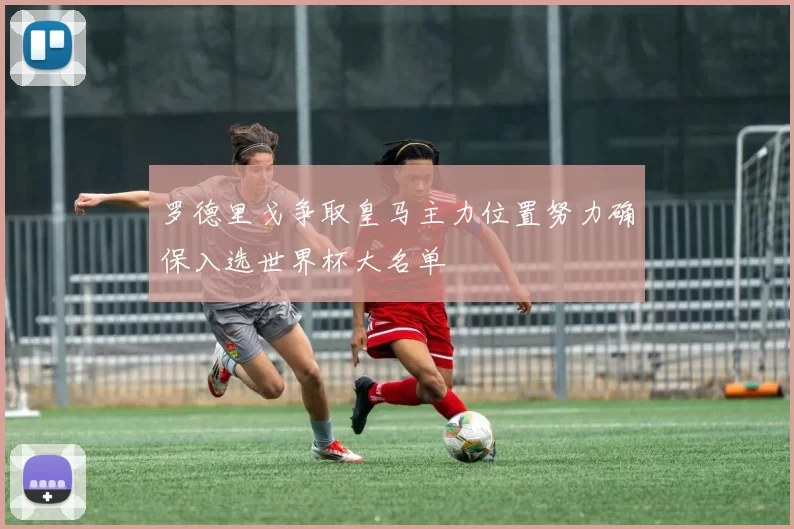 罗德里戈争取皇马主力位置努力确保入选世界杯大名单