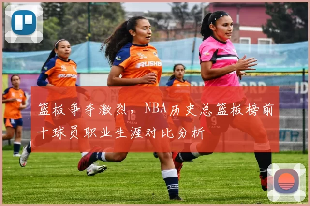 篮板争夺激烈，NBA历史总篮板榜前十球员职业生涯对比分析