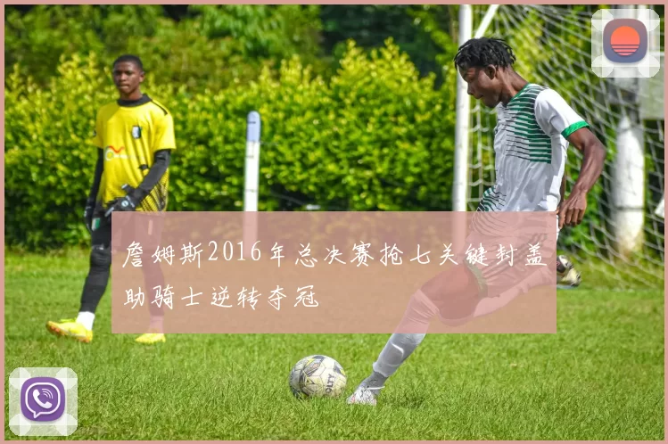 詹姆斯2016年总决赛抢七关键封盖助骑士逆转夺冠