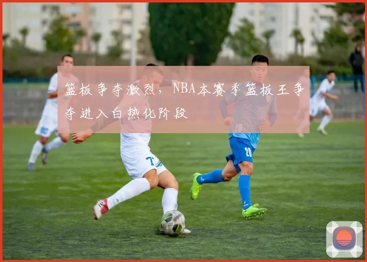 篮板争夺激烈，NBA本赛季篮板王争夺进入白热化阶段
