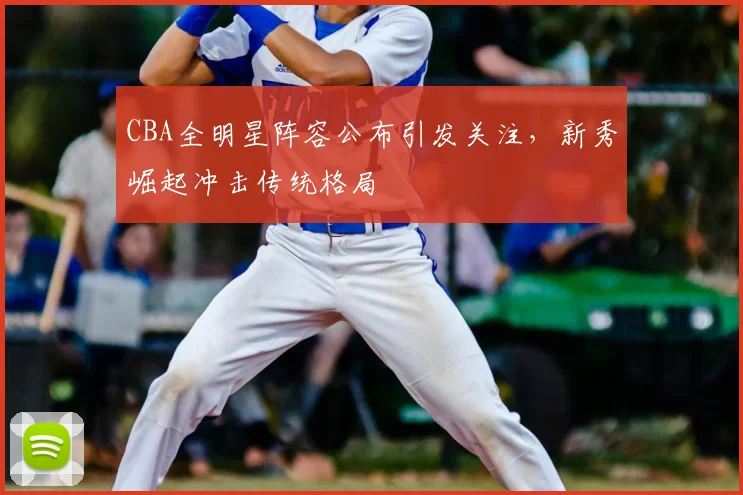 CBA全明星阵容公布引发关注，新秀崛起冲击传统格局