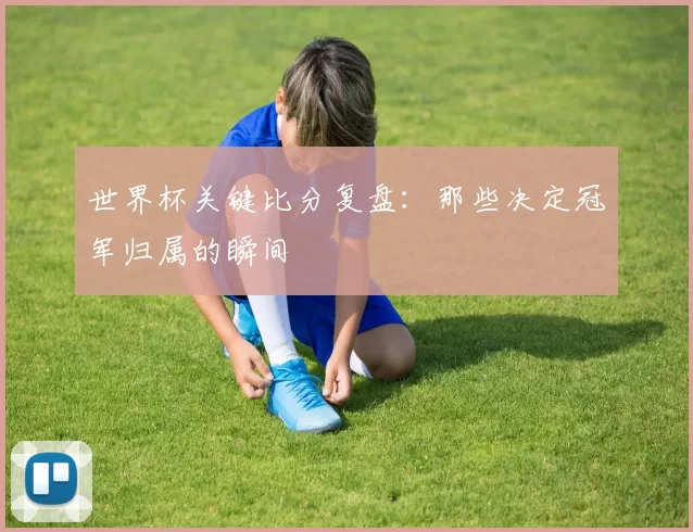 世界杯关键比分复盘:那些决定冠军归属的瞬间