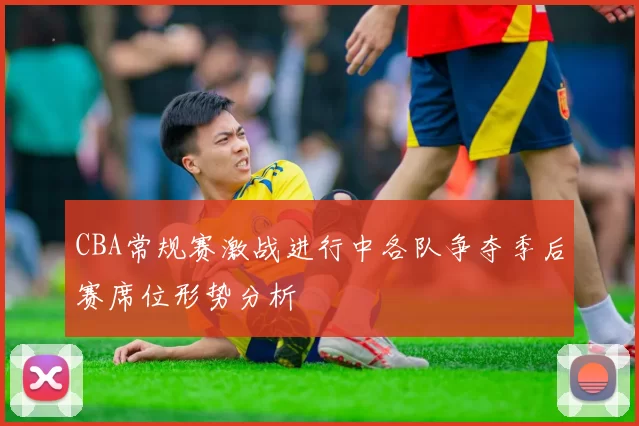 CBA常规赛激战进行中各队争夺季后赛席位形势分析