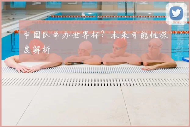 中国队举办世界杯？未来可能性深度解析