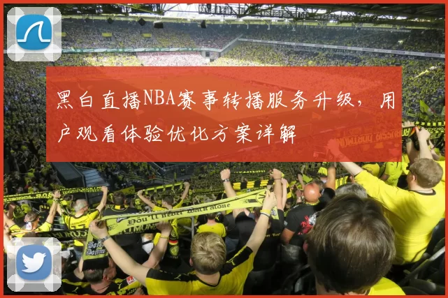 黑白直播NBA赛事转播服务升级,用户观看体验优化方案详解