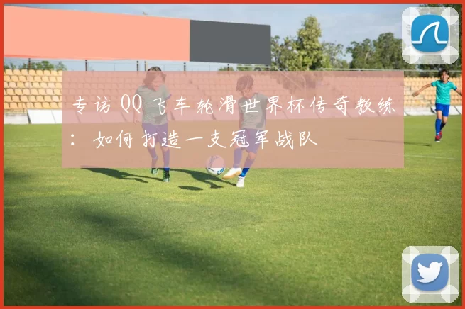 专访 QQ 飞车轮滑世界杯传奇教练：如何打造一支冠军战队
