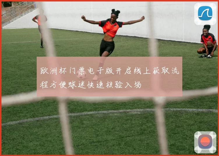 欧洲杯门票电子版开启线上获取流程方便球迷快速核验入场