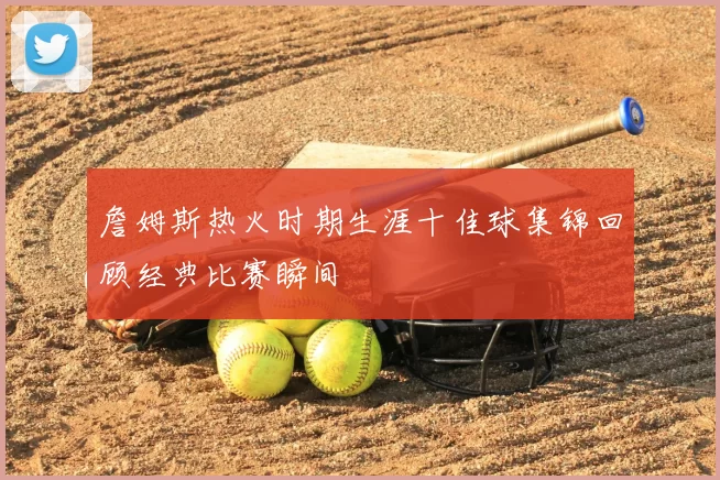 詹姆斯热火时期生涯十佳球集锦回顾经典比赛瞬间